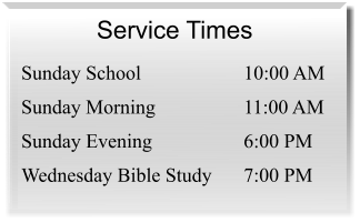 Service Times  Sunday School 	10:00 AM Sunday Morning 	11:00 AM Sunday Evening 	6:00 PM Wednesday Bible Study 	7:00 PM